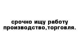 срочно ищу работу производство,торговля.